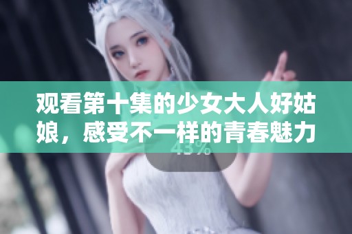 观看第十集的少女大人好姑娘，感受不一样的青春魅力与成长故事