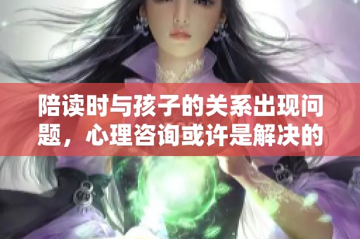 陪读时与孩子的关系出现问题，心理咨询或许是解决的关键