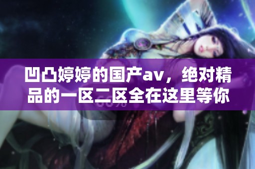 凹凸**的国产**，绝对精品的一区二区全在这里等你来体验
