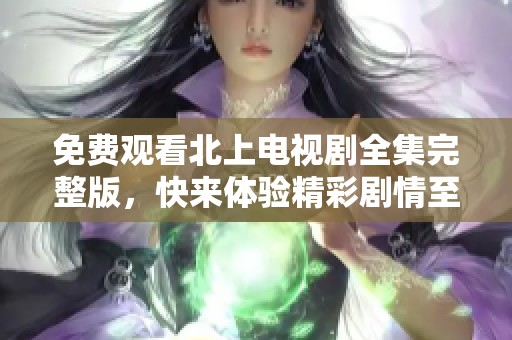免费观看北上电视剧全集完整版，快来体验精彩剧情至今无删减！