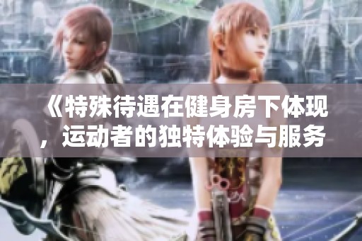《特殊待遇在健身房下体现，运动者的独特体验与服务》