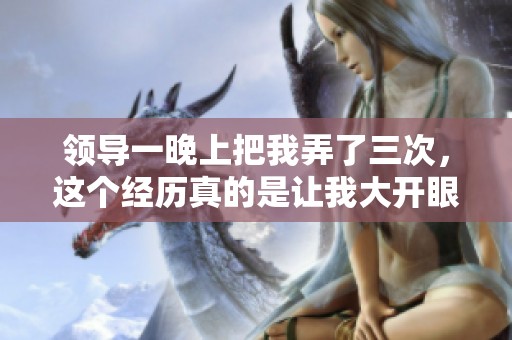 领导一晚上把我弄了三次，这个经历真的是让我大开眼界。