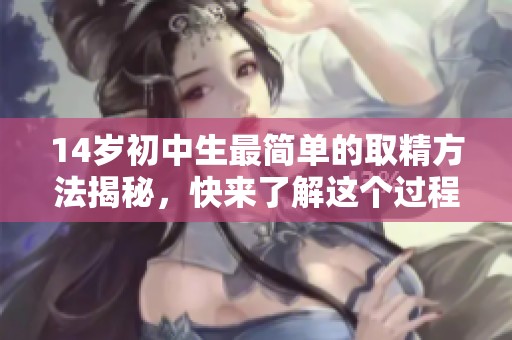 14岁初中生最简单的取精方法揭秘，快来了解这个过程与技巧