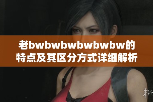 老bwbwbwbwbwbw的特点及其区分方式详细解析，带你全面了解！
