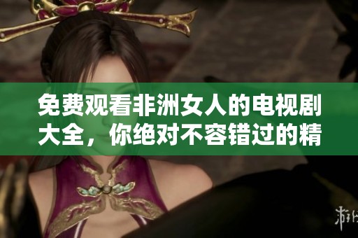 免费观看非洲女人的电视剧大全，你绝对不容错过的精彩内容！