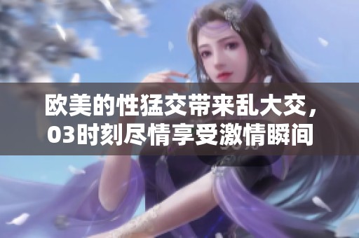 欧美的性猛交带来乱大交，03时刻尽情享受激情瞬间