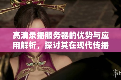 高清录播服务器的优势与应用解析，探讨其在现代传播中的重要性