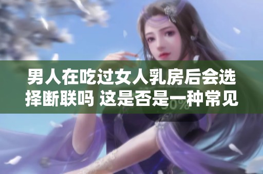 男人在吃过女人乳房后会选择断联吗 这是否是一种常见现象呢