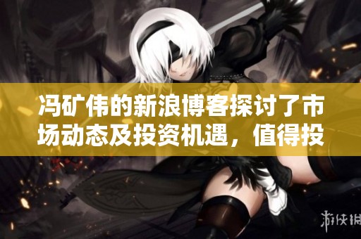 冯矿伟的新浪博客探讨了市场动态及投资机遇，值得投资者关注与学习
