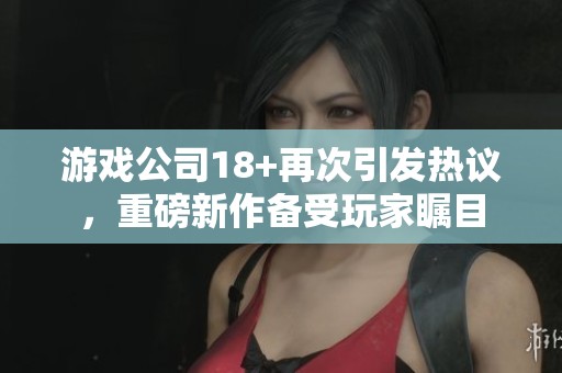 游戏公司18+再次引发热议，重磅新作备受玩家瞩目