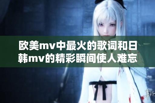 欧美mv中最火的歌词和日韩mv的精彩瞬间使人难忘