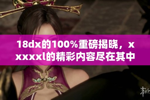 18dx的100%重磅揭晓，xxxxxl的精彩内容尽在其中