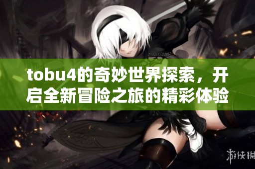 tobu4的奇妙世界探索，开启全新冒险之旅的精彩体验