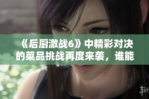 《后厨激战6》中精彩对决的菜品挑战再度来袭，谁能脱颖而出赢家呢