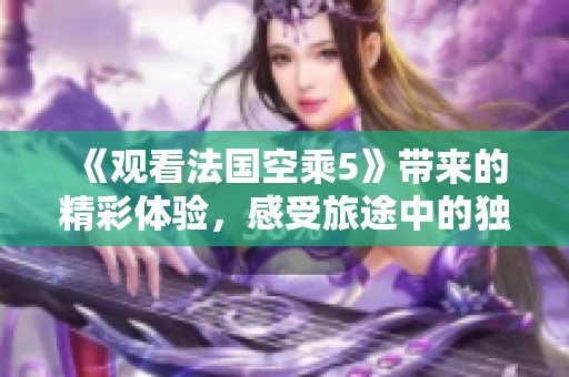 《观看法国空乘5》带来的精彩体验，感受旅途中的独特魅力与故事