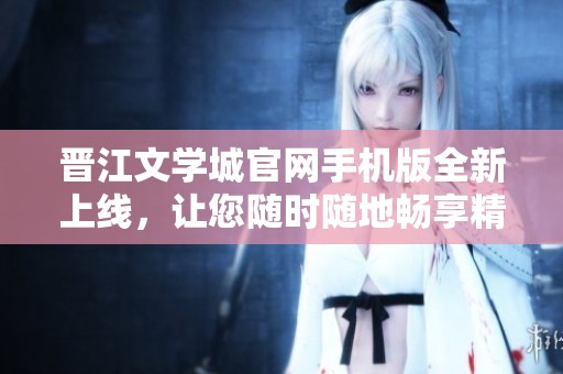 晋江文学城官网手机版全新上线，让您随时随地畅享精彩小说内容