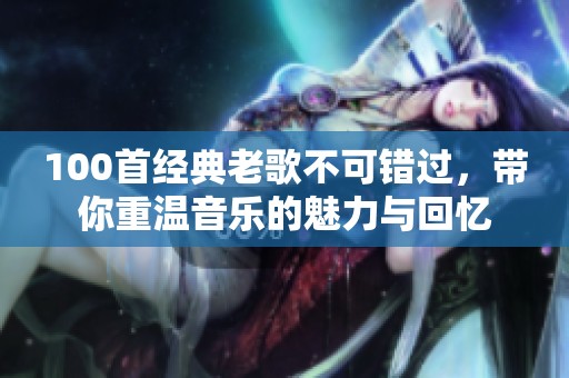 100首经典老歌不可错过，带你重温音乐的魅力与回忆