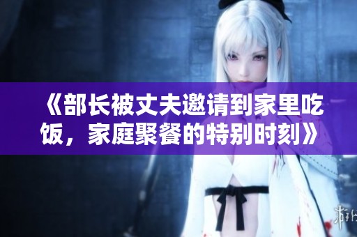 《部长被丈夫邀请到家里吃饭，家庭聚餐的特别时刻》