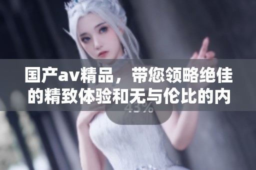 国产**精品，带您领略绝佳的精致体验和无与伦比的内容，尽在其中。