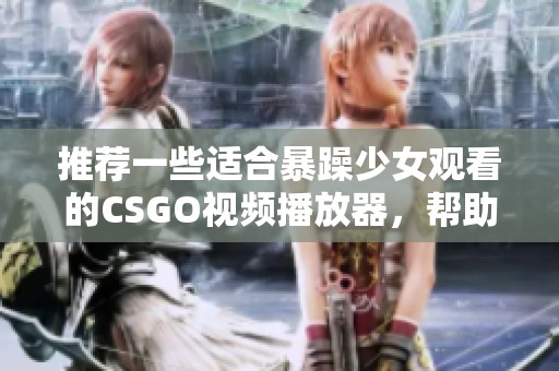 推荐一些适合暴躁少女观看的CSGO视频播放器，帮助你更好地享受游戏精彩时刻