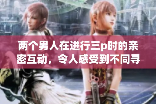 两个男人在进行三p时的亲密互动，令人感受到不同寻常的情感体验。