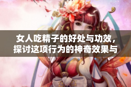 女人吃精子的好处与功效，探讨这项行为的神奇效果与影响