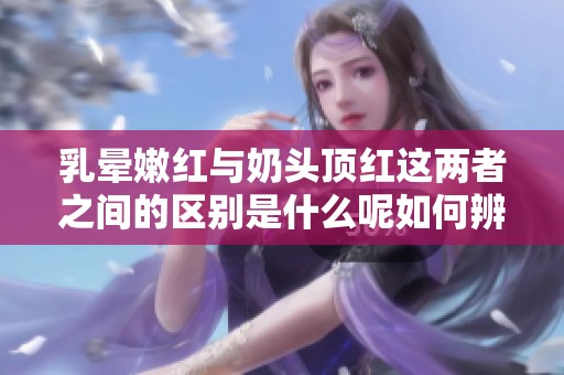 乳晕嫩红与奶头顶红这两者之间的区别是什么呢如何辨别呢