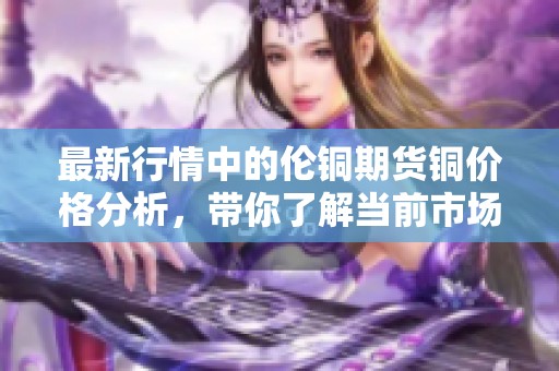 最新行情中的伦铜期货铜价格分析，带你了解当前市场动态