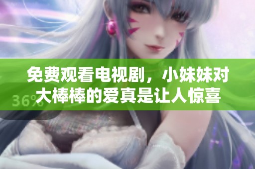 免费观看电视剧，小妹妹对大棒棒的爱真是让人惊喜