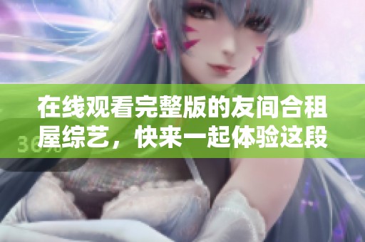 在线观看完整版的友间合租屋综艺，快来一起体验这段有趣的生活吧！