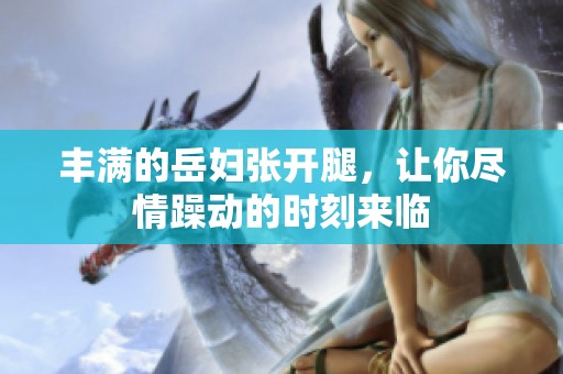 丰满的岳妇张开腿，让你尽情躁动的时刻来临