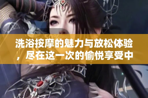 洗浴按摩的魅力与放松体验，尽在这一次的愉悦享受中！