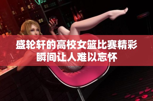 盛轮轩的高校女篮比赛精彩瞬间让人难以忘怀