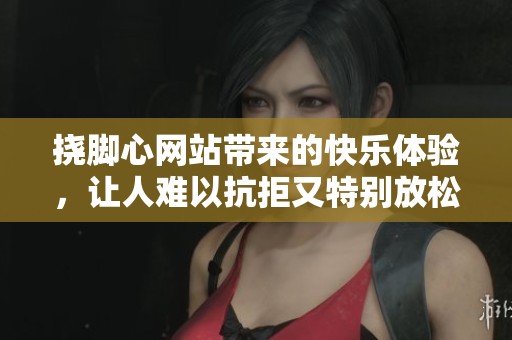 挠脚心网站带来的快乐体验，让人难以抗拒又特别放松