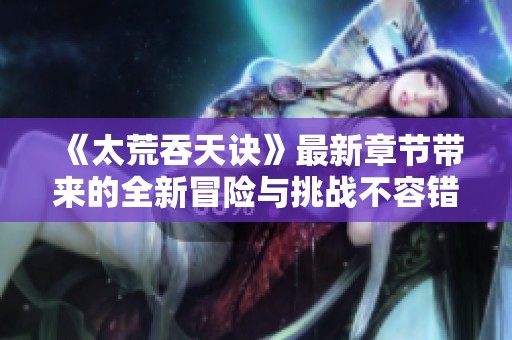 《太荒吞天诀》最新章节带来的全新冒险与挑战不容错过