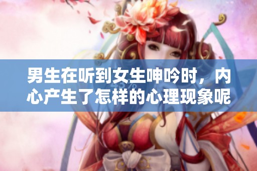 男生在听到女生呻吟时，内心产生了怎样的心理现象呢