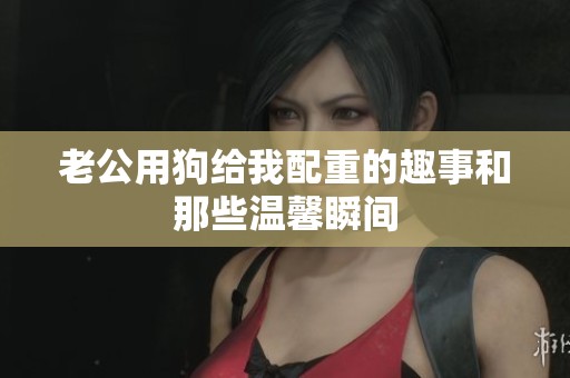 老公用狗给我配重的趣事和那些温馨瞬间