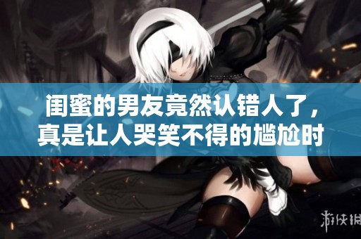 闺蜜的男友竟然认错人了，真是让人哭笑不得的尴尬时刻