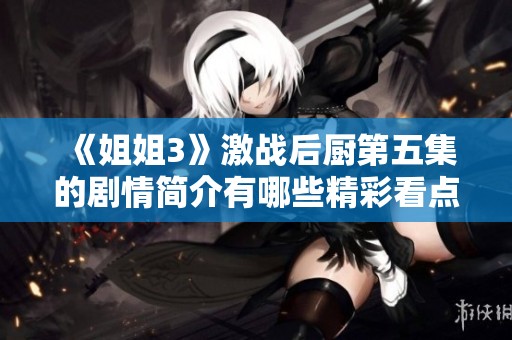 《姐姐3》激战后厨第五集的剧情简介有哪些精彩看点和转折呢