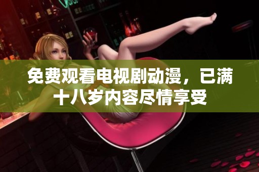 免费观看电视剧动漫，已满十八岁内容尽情享受