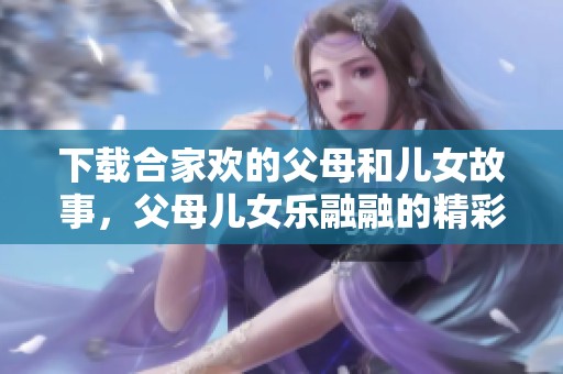 下载合家欢的父母和儿女故事，父母儿女乐融融的精彩txt版