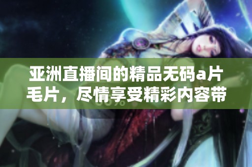 亚洲直播间的精品******，尽情享受精彩内容带来的乐趣