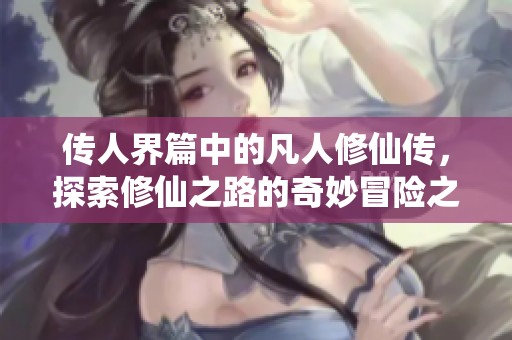 传人界篇中的凡人修仙传，探索修仙之路的奇妙冒险之旅