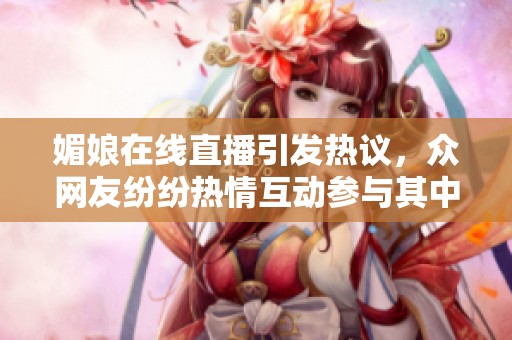 媚娘在线直播引发热议，众网友纷纷热情互动参与其中