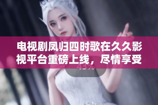 电视剧凤归四时歌在**影视平台重磅上线，尽情享受精彩故事与迷人剧情