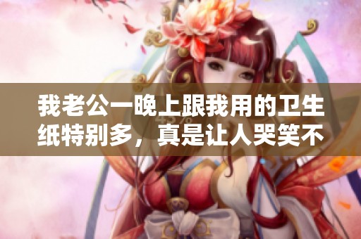我老公一晚上跟我用的卫生纸特别多，真是让人哭笑不得的经历
