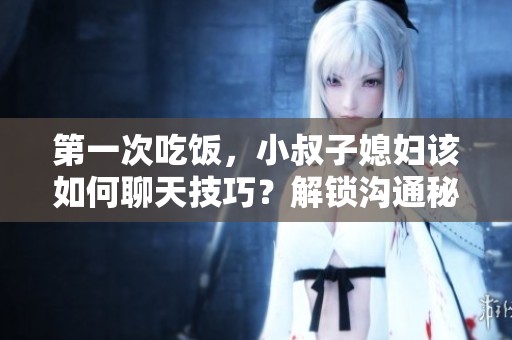 第一次吃饭，小叔子媳妇该如何聊天技巧？解锁沟通秘籍。