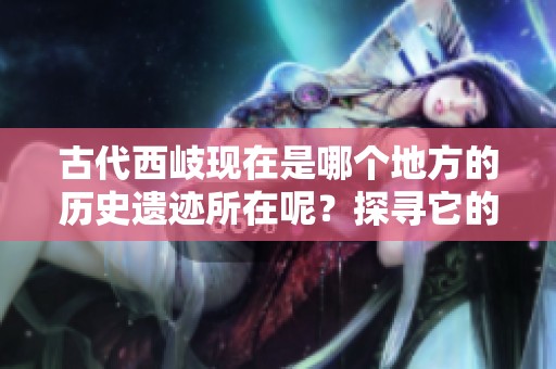 古代西岐现在是哪个地方的历史遗迹所在呢？探寻它的现代位置与文化意义。