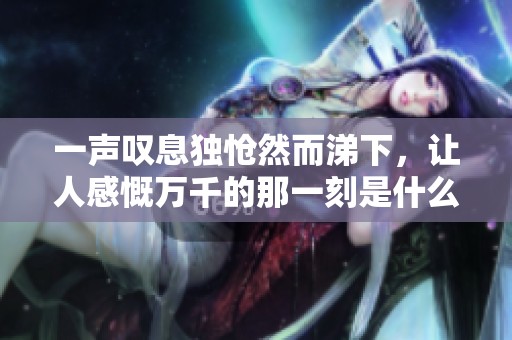 一声叹息独怆然而涕下，让人感慨万千的那一刻是什么呢