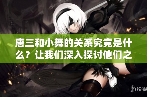 唐三和小舞的关系究竟是什么？让我们深入探讨他们之间的情感纽带。